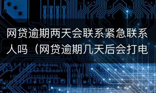 网贷逾期两天会联系紧急联系人吗（网贷逾期几天后会打电话给紧急联系人）