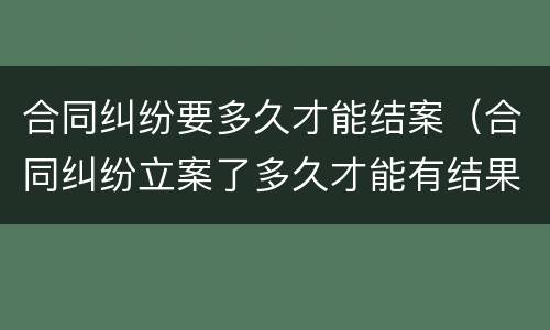 合同纠纷要多久才能结案（合同纠纷立案了多久才能有结果）