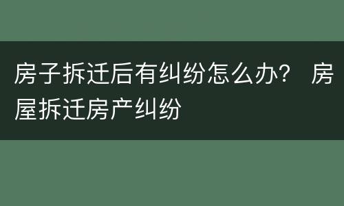 房子拆迁后有纠纷怎么办？ 房屋拆迁房产纠纷