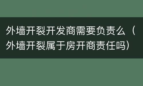 外墙开裂开发商需要负责么（外墙开裂属于房开商责任吗）