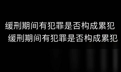 缓刑期间有犯罪是否构成累犯 缓刑期间有犯罪是否构成累犯呢