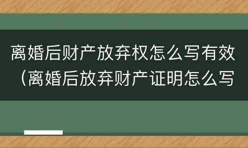 离婚后财产放弃权怎么写有效（离婚后放弃财产证明怎么写）