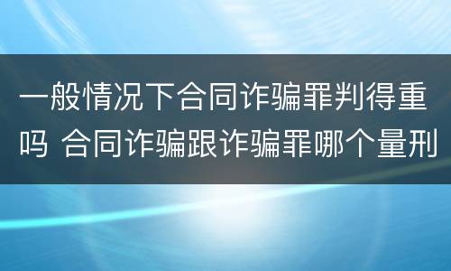 一般情况下合同诈骗罪判得重吗 合同诈骗跟诈骗罪哪个量刑重