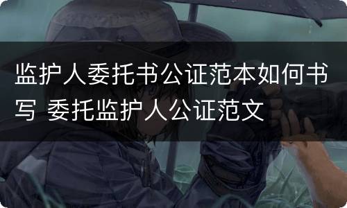 监护人委托书公证范本如何书写 委托监护人公证范文