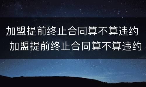 加盟提前终止合同算不算违约 加盟提前终止合同算不算违约行为