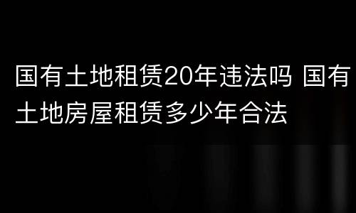 国有土地租赁20年违法吗 国有土地房屋租赁多少年合法