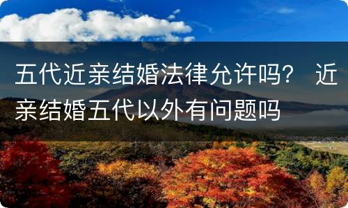 五代近亲结婚法律允许吗？ 近亲结婚五代以外有问题吗