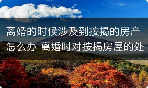 离婚的时候涉及到按揭的房产怎么办 离婚时对按揭房屋的处理