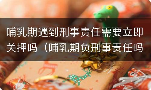 哺乳期遇到刑事责任需要立即关押吗（哺乳期负刑事责任吗）