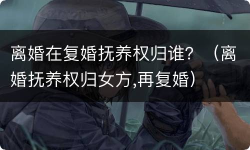 离婚在复婚抚养权归谁？（离婚抚养权归女方,再复婚）