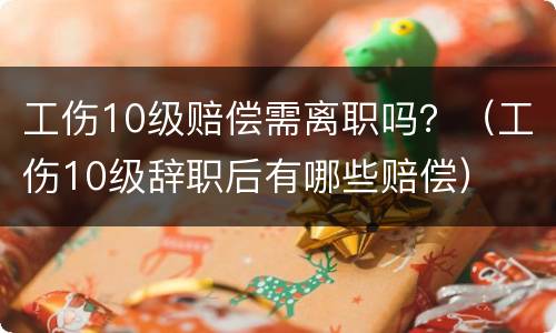 工伤10级赔偿需离职吗？（工伤10级辞职后有哪些赔偿）