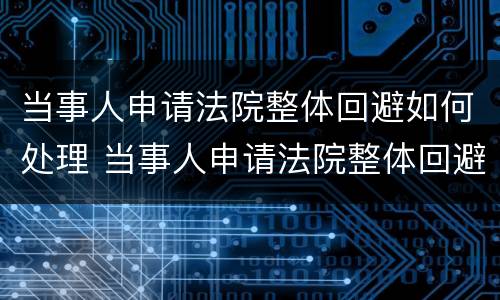 当事人申请法院整体回避如何处理 当事人申请法院整体回避如何处理