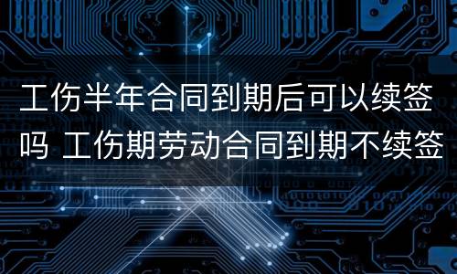 工伤半年合同到期后可以续签吗 工伤期劳动合同到期不续签