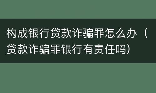 构成银行贷款诈骗罪怎么办（贷款诈骗罪银行有责任吗）