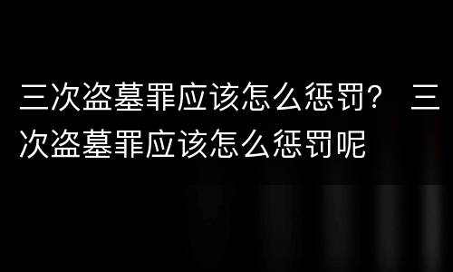 三次盗墓罪应该怎么惩罚？ 三次盗墓罪应该怎么惩罚呢