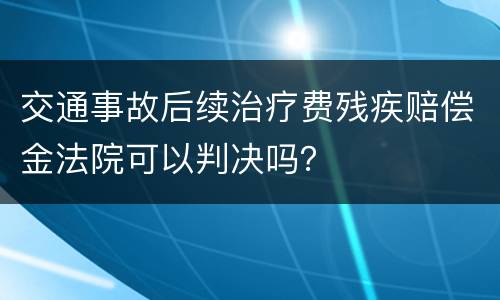 交通事故后续治疗费残疾赔偿金法院可以判决吗？