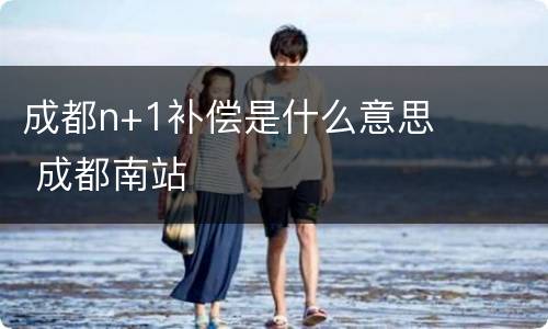 成都n+1补偿是什么意思 成都南站