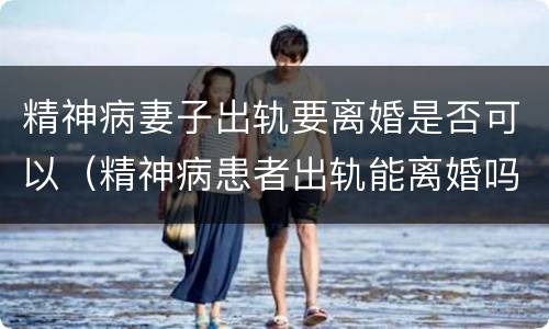 精神病妻子出轨要离婚是否可以（精神病患者出轨能离婚吗）