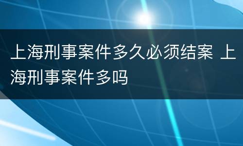 上海刑事案件多久必须结案 上海刑事案件多吗