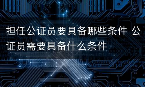 担任公证员要具备哪些条件 公证员需要具备什么条件