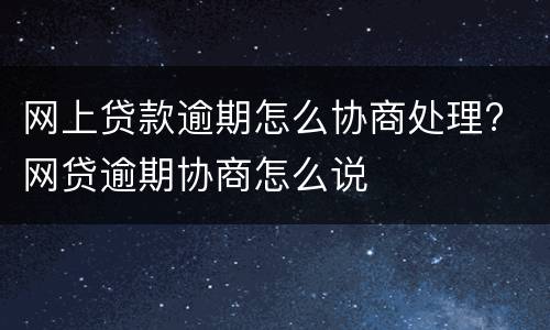 网上贷款逾期怎么协商处理? 网贷逾期协商怎么说