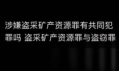 涉嫌盗采矿产资源罪有共同犯罪吗 盗采矿产资源罪与盗窃罪区别
