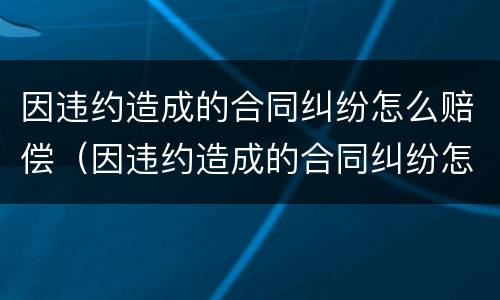 因违约造成的合同纠纷怎么赔偿（因违约造成的合同纠纷怎么赔偿呢）