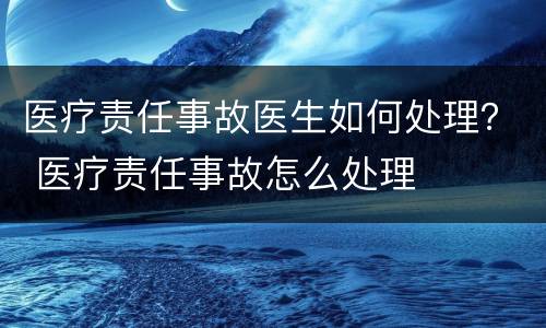 医疗责任事故医生如何处理？ 医疗责任事故怎么处理