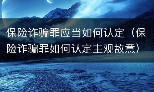 保险诈骗罪应当如何认定（保险诈骗罪如何认定主观故意）