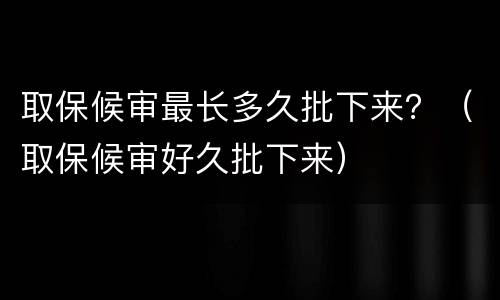 取保候审最长多久批下来？（取保候审好久批下来）