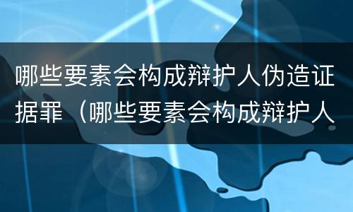 哪些要素会构成辩护人伪造证据罪（哪些要素会构成辩护人伪造证据罪名）