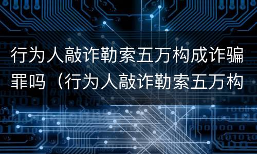 行为人敲诈勒索五万构成诈骗罪吗（行为人敲诈勒索五万构成诈骗罪吗判多少年）