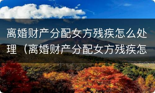 离婚财产分配女方残疾怎么处理（离婚财产分配女方残疾怎么处理呢）