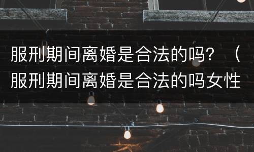 服刑期间离婚是合法的吗？（服刑期间离婚是合法的吗女性）