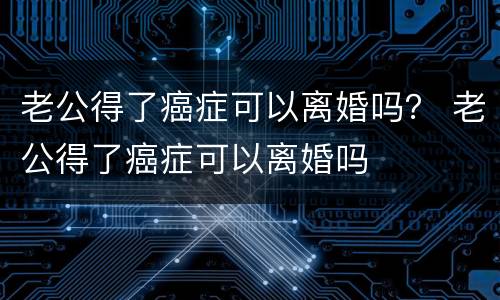 老公得了癌症可以离婚吗？ 老公得了癌症可以离婚吗