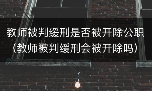 教师被判缓刑是否被开除公职（教师被判缓刑会被开除吗）