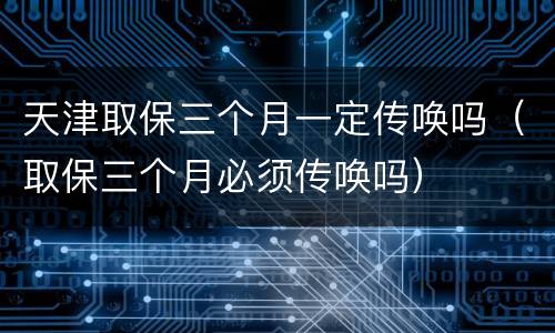 天津取保三个月一定传唤吗（取保三个月必须传唤吗）