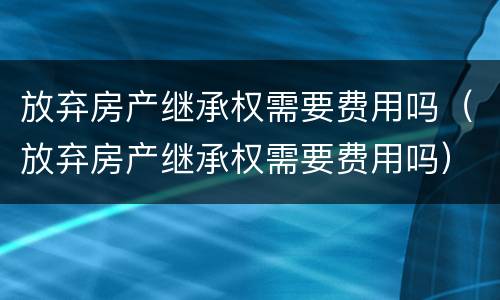 放弃房产继承权需要费用吗（放弃房产继承权需要费用吗）