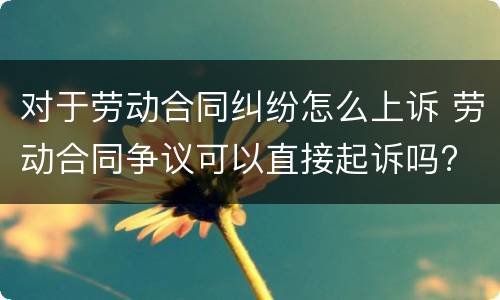 对于劳动合同纠纷怎么上诉 劳动合同争议可以直接起诉吗?