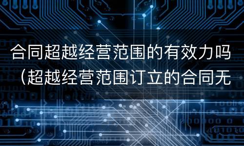 合同超越经营范围的有效力吗（超越经营范围订立的合同无效）