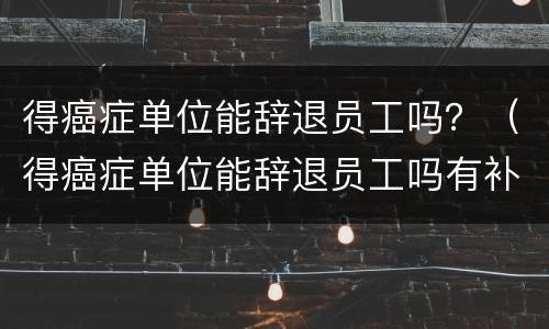 得癌症单位能辞退员工吗？（得癌症单位能辞退员工吗有补偿吗）