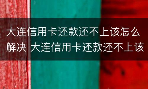 大连信用卡还款还不上该怎么解决 大连信用卡还款还不上该怎么解决问题
