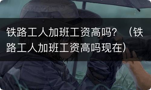 铁路工人加班工资高吗？（铁路工人加班工资高吗现在）