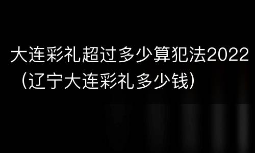 大连彩礼超过多少算犯法2022（辽宁大连彩礼多少钱）