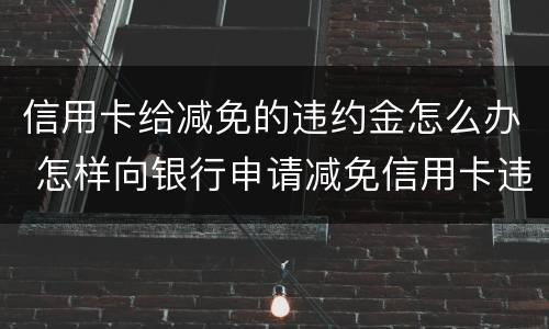 信用卡给减免的违约金怎么办 怎样向银行申请减免信用卡违约金