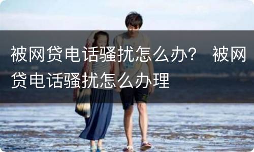 被网贷电话骚扰怎么办？ 被网贷电话骚扰怎么办理