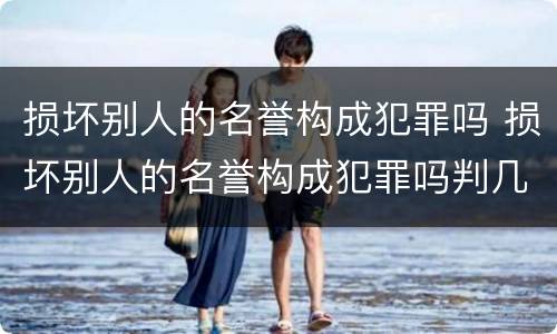 损坏别人的名誉构成犯罪吗 损坏别人的名誉构成犯罪吗判几年