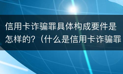 信用卡诈骗罪具体构成要件是怎样的?（什么是信用卡诈骗罪）