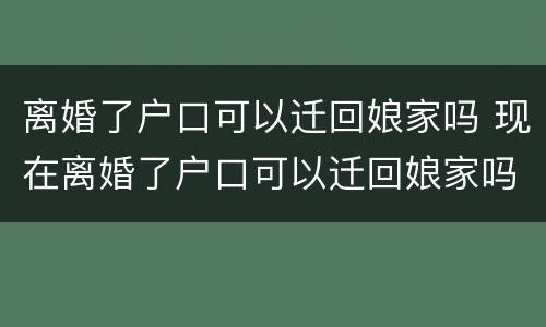 离婚了户口可以迁回娘家吗 现在离婚了户口可以迁回娘家吗