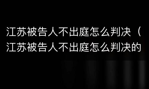 江苏被告人不出庭怎么判决（江苏被告人不出庭怎么判决的）